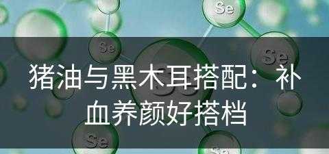 猪油与黑木耳搭配：补血养颜好搭档